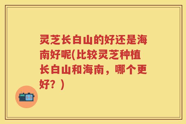 灵芝长白山的好还是海南好呢(比较灵芝种植长白山和海南，哪个更好？)