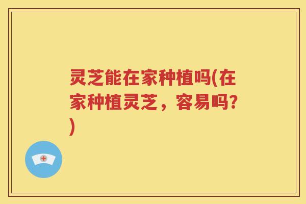 灵芝能在家种植吗(在家种植灵芝，容易吗？)