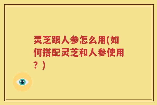 灵芝跟人参怎么用(如何搭配灵芝和人参使用？)