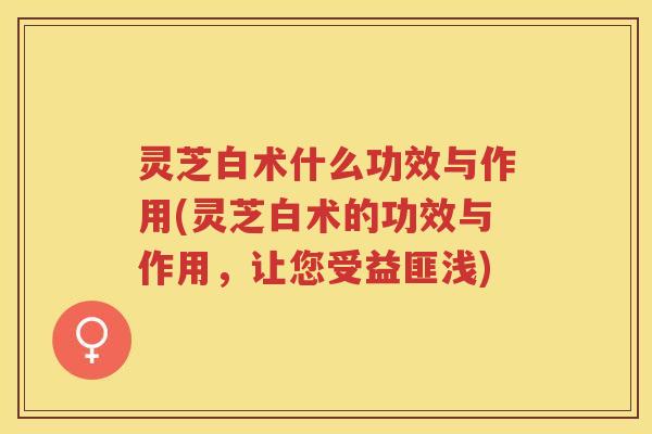 灵芝白术什么功效与作用(灵芝白术的功效与作用，让您受益匪浅)