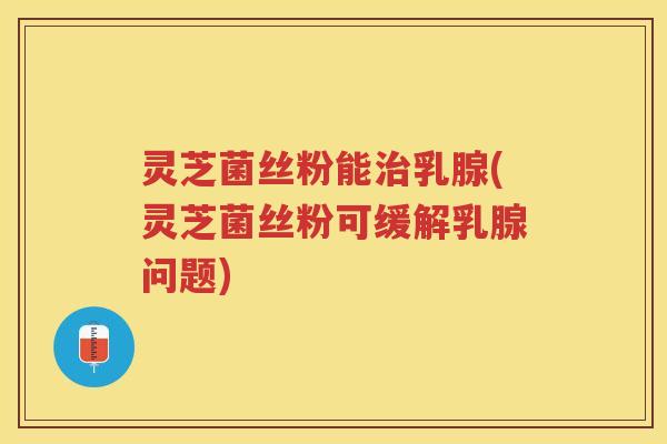 灵芝菌丝粉能治乳腺(灵芝菌丝粉可缓解乳腺问题)