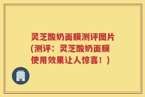 灵芝酸奶面膜测评图片(测评：灵芝酸奶面膜使用效果让人惊喜！)