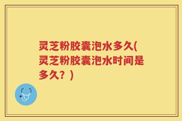 灵芝粉胶囊泡水多久(灵芝粉胶囊泡水时间是多久？)