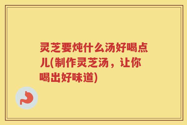 灵芝要炖什么汤好喝点儿(制作灵芝汤,让你喝出好味道) 灵芝要炖什么汤好喝点儿(制作灵芝汤,让你喝出好味道)