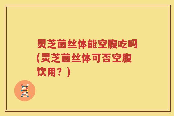 灵芝菌丝体能空腹吃吗(灵芝菌丝体可否空腹饮用？)