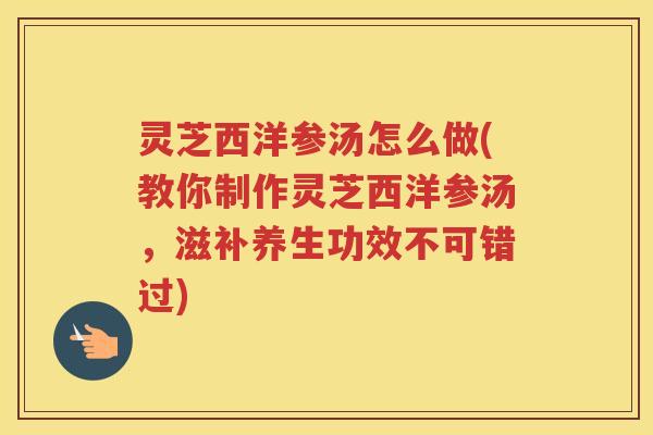 灵芝西洋参汤怎么做(教你制作灵芝西洋参汤，滋补养生功效不可错过)