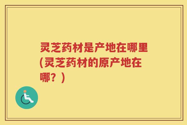 灵芝药材是产地在哪里(灵芝药材的原产地在哪?) 灵芝药材是产地在哪里(灵芝药材的原产地在哪?)