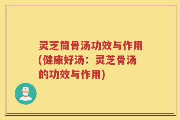 灵芝筒骨汤功效与作用(健康好汤：灵芝骨汤的功效与作用)