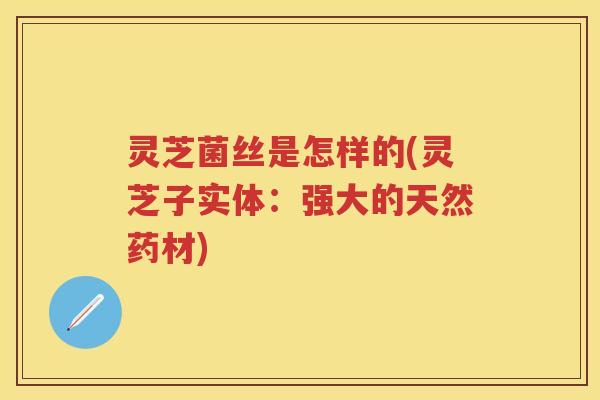 灵芝菌丝是怎样的(灵芝子实体：强大的天然药材)