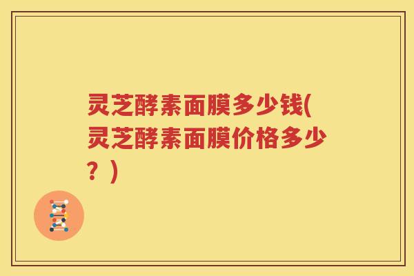 灵芝酵素面膜多少钱(灵芝酵素面膜价格多少？)