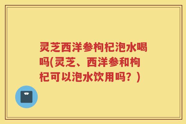 灵芝西洋参枸杞泡水喝吗(灵芝、西洋参和枸杞可以泡水饮用吗？)