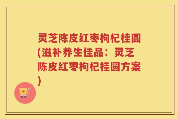 灵芝陈皮红枣枸杞桂圆(滋补养生佳品：灵芝陈皮红枣枸杞桂圆方案)
