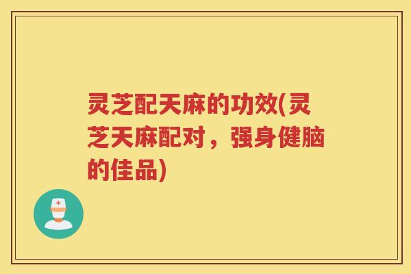 灵芝配天麻的功效(灵芝天麻配对,强身健脑的佳品)