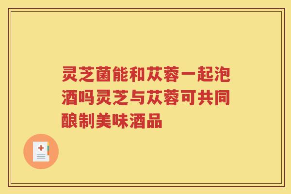 灵芝菌能和苁蓉一起泡酒吗灵芝与苁蓉可共同酿制美味酒品