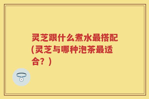 灵芝跟什么煮水搭配(灵芝与哪种泡茶适合?) 灵芝跟什么煮水搭配(灵芝与哪种泡茶适合?)