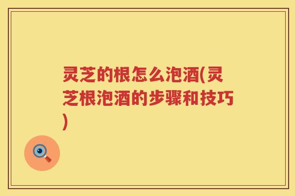 灵芝的根怎么泡酒(灵芝根泡酒的步骤和技巧)
