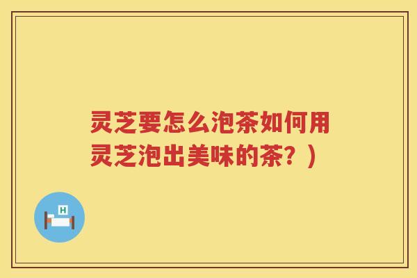 灵芝要怎么泡茶如何用灵芝泡出美味的茶？)