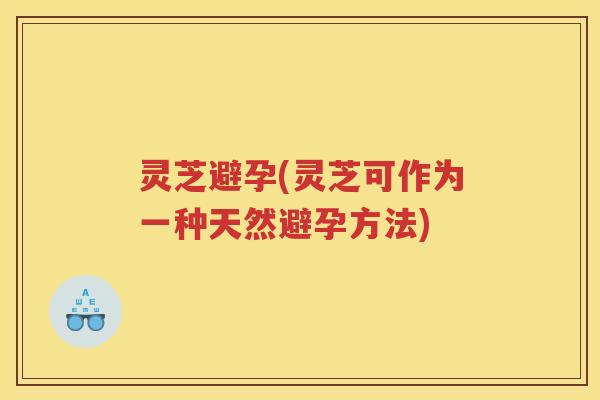 灵芝避孕(灵芝可作为一种天然避孕方法)