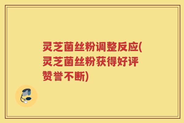 灵芝菌丝粉调整反应(灵芝菌丝粉获得好评 赞誉不断)