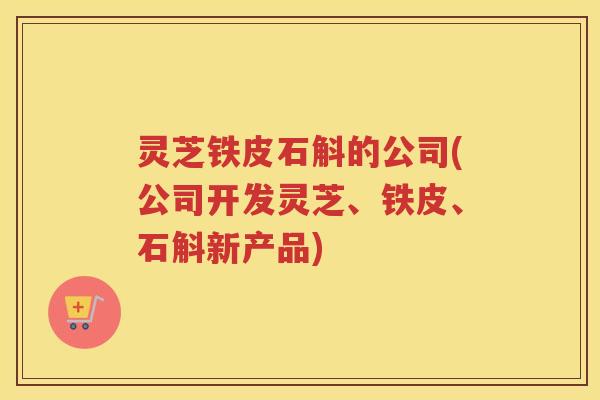 灵芝铁皮石斛的公司(公司开发灵芝、铁皮、石斛新产品)