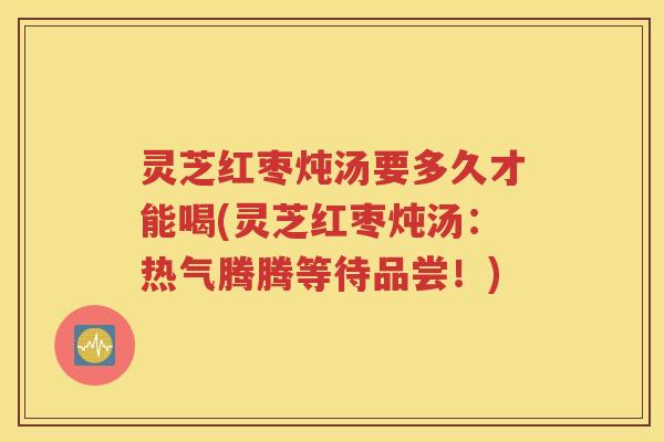灵芝红枣炖汤要多久才能喝(灵芝红枣炖汤：热气腾腾等待品尝！)