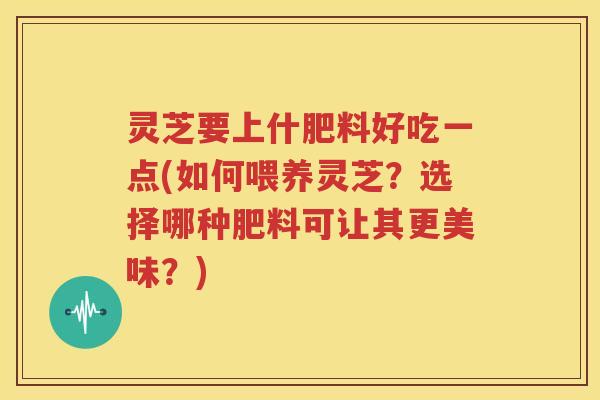灵芝要上什肥料好吃一点(如何喂养灵芝？选择哪种肥料可让其更美味？)