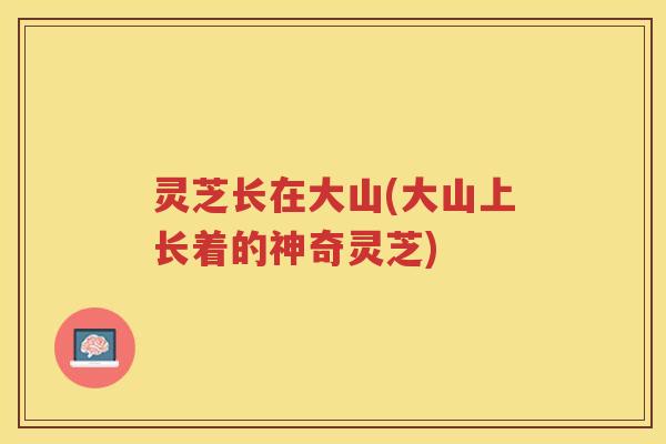 灵芝长在大山(大山上长着的神奇灵芝) 灵芝长在大山(大山上长着的神奇灵芝)