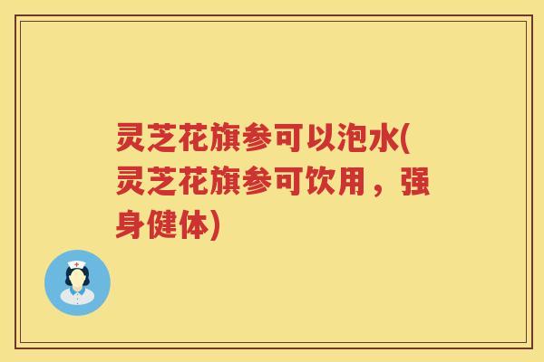 灵芝花旗参可以泡水(灵芝花旗参可饮用，强身健体)