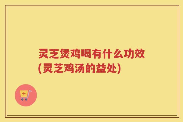 灵芝煲鸡喝有什么功效(灵芝鸡汤的益处)
