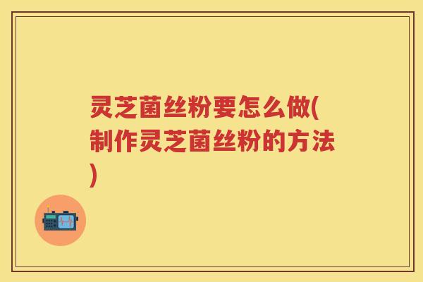 灵芝菌丝粉要怎么做(制作灵芝菌丝粉的方法)