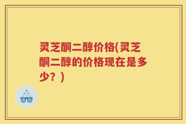 灵芝酮二醇价格(灵芝酮二醇的价格现在是多少?) 灵芝酮二醇价格(灵芝酮二醇的价格现在是多少?)