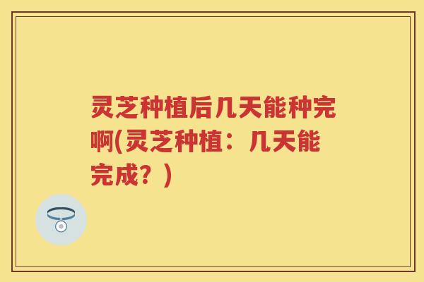 灵芝种植后几天能种完啊(灵芝种植：几天能完成？)