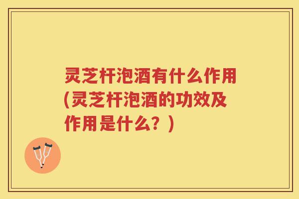 灵芝杆泡酒有什么作用(灵芝杆泡酒的功效及作用是什么？)