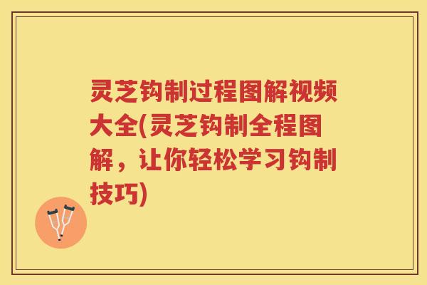 灵芝钩制过程图解视频大全(灵芝钩制全程图解，让你轻松学习钩制技巧)