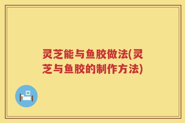 灵芝能与鱼胶做法(灵芝与鱼胶的制作方法) 灵芝能与鱼胶做法(灵芝与鱼胶的制作方法)