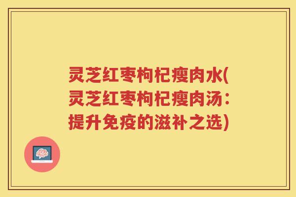 灵芝红枣枸杞瘦肉水(灵芝红枣枸杞瘦肉汤：提升免疫的滋补之选)