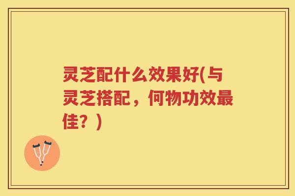 灵芝配什么效果好(与灵芝搭配，何物功效最佳？)