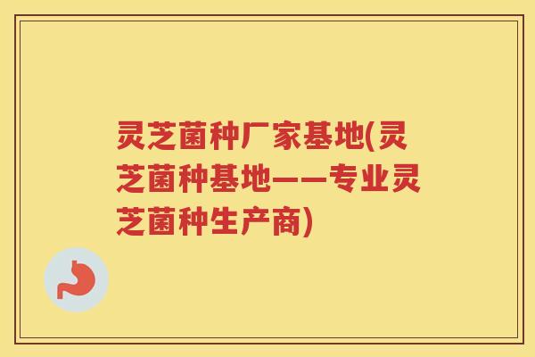 灵芝菌种厂家基地(灵芝菌种基地——专业灵芝菌种生产商)
