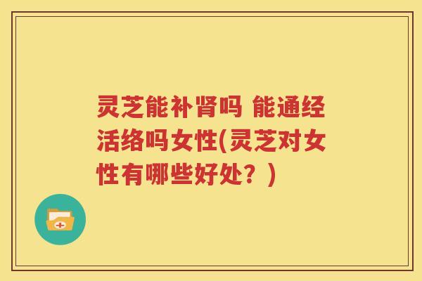 灵芝能补肾吗 能通经活络吗女性(灵芝对女性有哪些好处？)