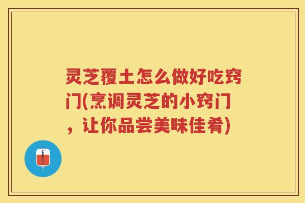 灵芝覆土怎么做好吃窍门(烹调灵芝的小窍门，让你品尝美味佳肴)