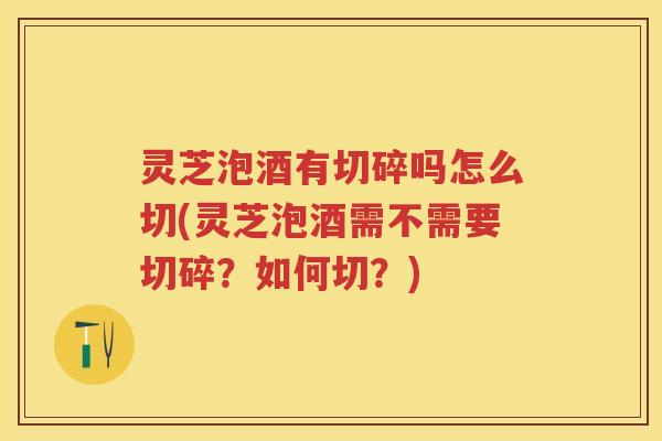 灵芝泡酒有切碎吗怎么切(灵芝泡酒需不需要切碎?如何切?) 灵芝泡酒有切碎吗怎么切(灵芝泡酒需不需要切碎?如何切?)