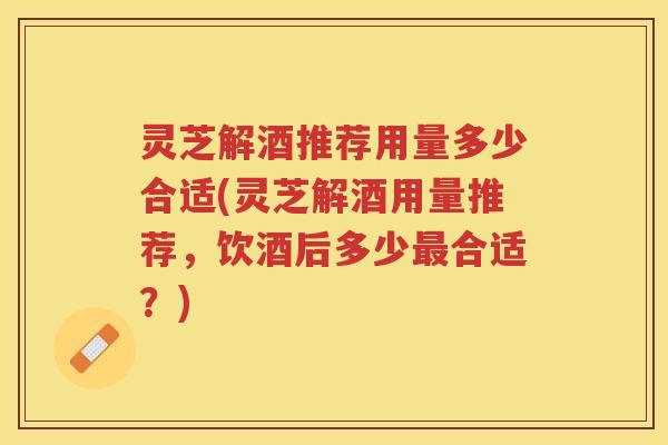 灵芝解酒推荐用量多少合适(灵芝解酒用量推荐，饮酒后多少最合适？)