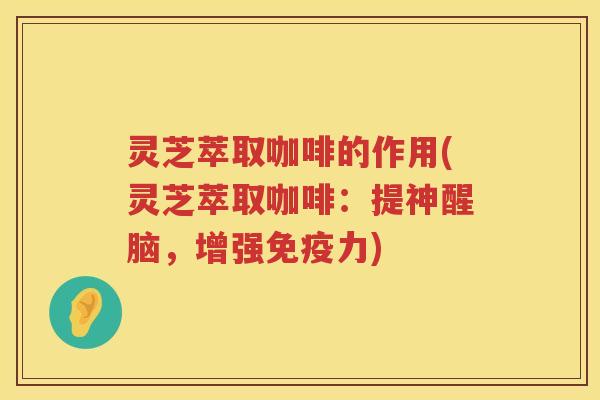 灵芝萃取咖啡的作用(灵芝萃取咖啡：提神醒脑，增强免疫力)
