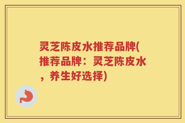 灵芝陈皮水推荐品牌(推荐品牌：灵芝陈皮水，养生好选择)