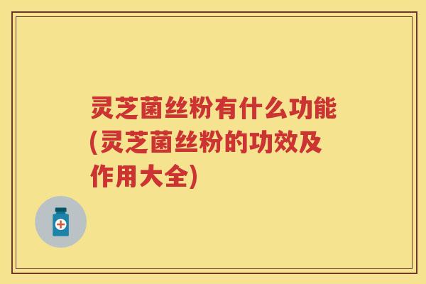 灵芝菌丝粉有什么功能(灵芝菌丝粉的功效及作用大全)