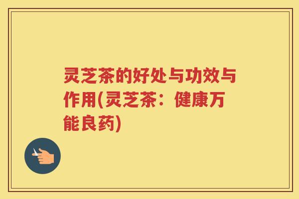 灵芝茶的好处与功效与作用(灵芝茶：健康万能良药)