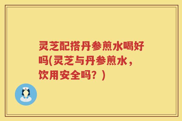 灵芝配搭丹参煎水喝好吗(灵芝与丹参煎水，饮用安全吗？)