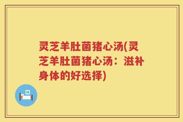 灵芝羊肚菌猪心汤(灵芝羊肚菌猪心汤:滋补身体的好选择) 灵芝羊肚菌猪心汤(灵芝羊肚菌猪心汤:滋补身体的好选择)