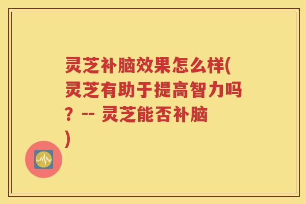 灵芝补脑效果怎么样(灵芝有助于提高智力吗？-- 灵芝能否补脑)