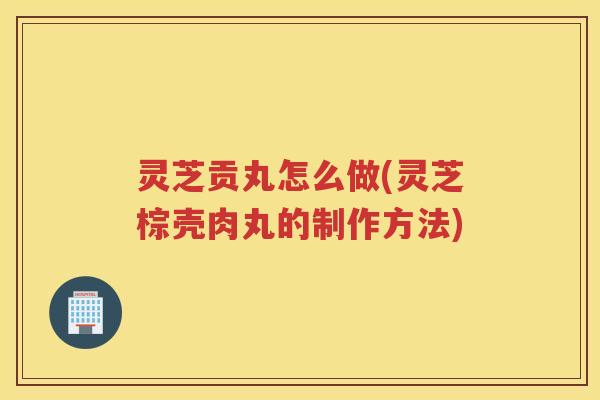灵芝贡丸怎么做(灵芝棕壳肉丸的制作方法)
